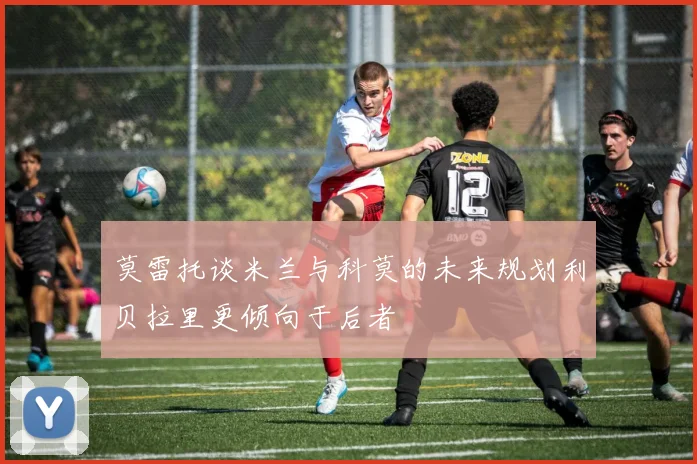 莫雷托谈米兰与科莫的未来规划利贝拉里更倾向于后者