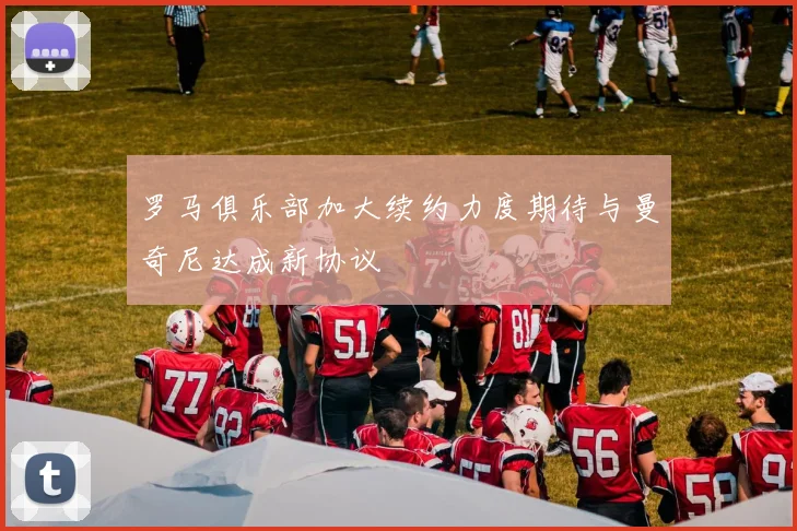 罗马俱乐部加大续约力度期待与曼奇尼达成新协议