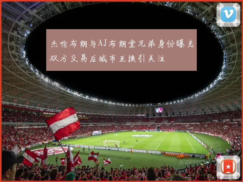 杰伦布朗与AJ布朗堂兄弟身份曝光双方交易后城市互换引关注
