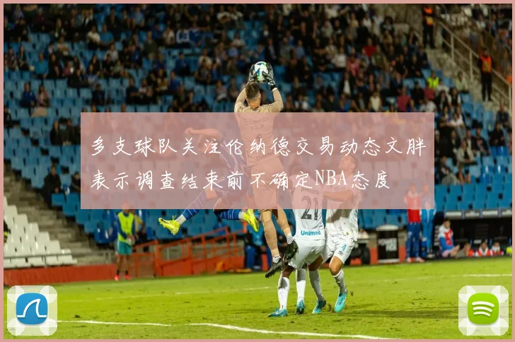 多支球队关注伦纳德交易动态文胖表示调查结束前不确定NBA态度