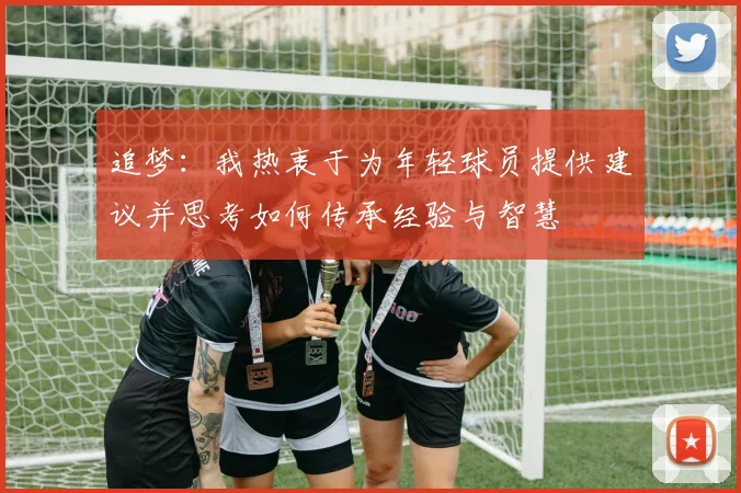追梦：我热衷于为年轻球员提供建议并思考如何传承经验与智慧