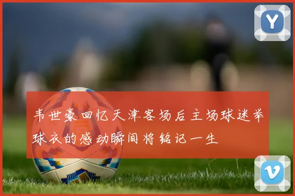 韦世豪回忆天津客场后主场球迷举球衣的感动瞬间将铭记一生