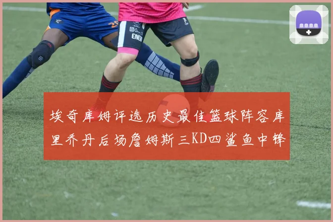 埃奇库姆评选历史最佳篮球阵容库里乔丹后场詹姆斯三KD四鲨鱼中锋