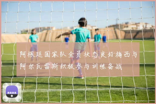 阿根廷国家队全员状态良好梅西与阿尔瓦雷斯积极参与训练备战