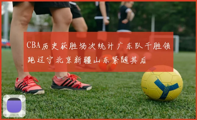 CBA历史获胜场次统计广东队千胜领跑辽宁北京新疆山东紧随其后