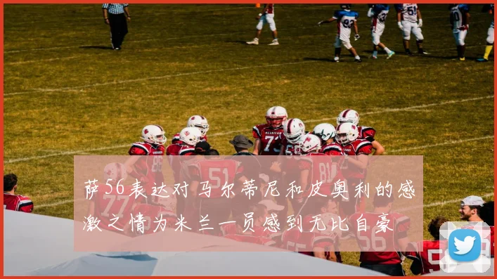 萨56表达对马尔蒂尼和皮奥利的感激之情为米兰一员感到无比自豪
