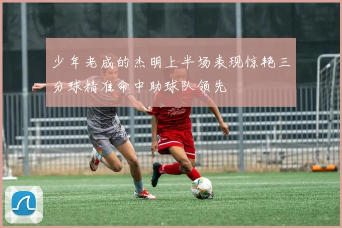 少年老成的杰明上半场表现惊艳三分球精准命中助球队领先
