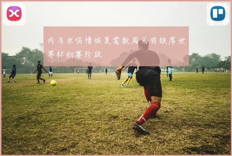 内马尔伤情恢复需数周或将缺席世界杯初赛阶段