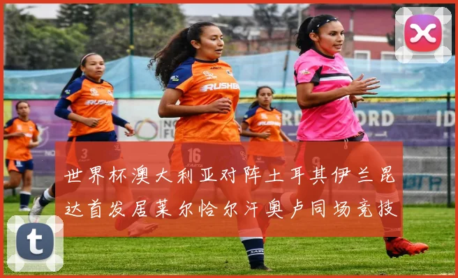 世界杯澳大利亚对阵土耳其伊兰昆达首发居莱尔恰尔汗奥卢同场竞技