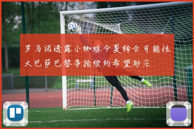 罗马诺透露小蜘蛛今夏转会可能性大巴萨巴黎争抢续约希望渺茫