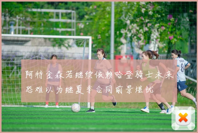 阿特金森若继续依赖哈登骑士未来恐难以为继夏季合同前景堪忧
