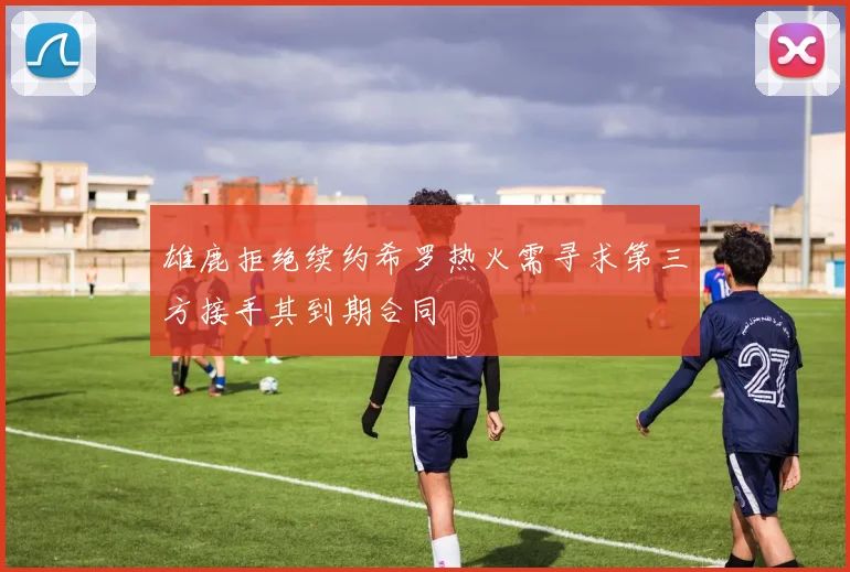 雄鹿拒绝续约希罗热火需寻求第三方接手其到期合同