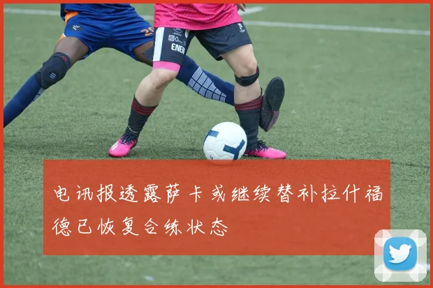 电讯报透露萨卡或继续替补拉什福德已恢复合练状态