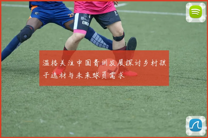 温格关注中国青训发展探讨乡村孩子选材与未来球员需求