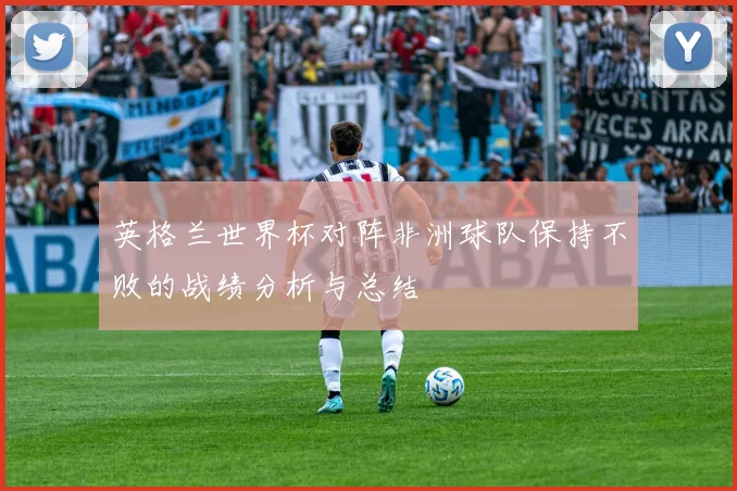 英格兰世界杯对阵非洲球队保持不败的战绩分析与总结