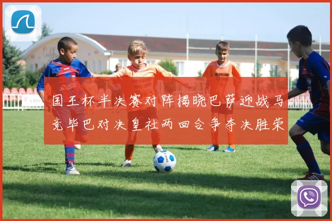 国王杯半决赛对阵揭晓巴萨迎战马竞毕巴对决皇社两回合争夺决胜荣耀