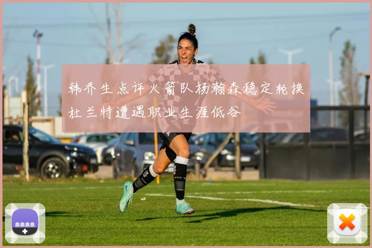 韩乔生点评火箭队杨瀚森稳定轮换杜兰特遭遇职业生涯低谷