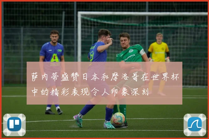 萨内蒂盛赞日本和摩洛哥在世界杯中的精彩表现令人印象深刻
