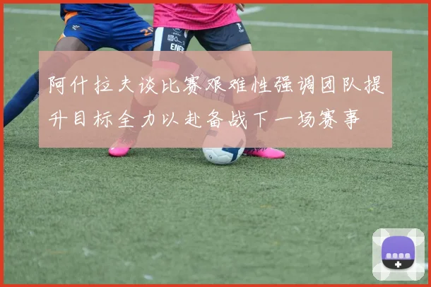阿什拉夫谈比赛艰难性强调团队提升目标全力以赴备战下一场赛事