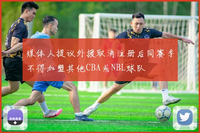 媒体人提议外援取消注册后同赛季不得加盟其他CBA或NBL球队