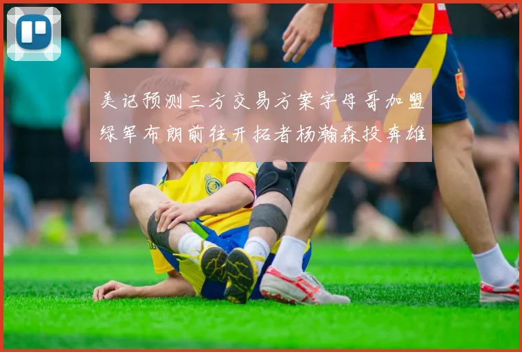 美记预测三方交易方案字母哥加盟绿军布朗前往开拓者杨瀚森投奔雄鹿