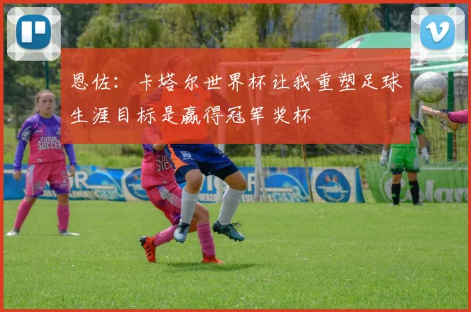 恩佐：卡塔尔世界杯让我重塑足球生涯目标是赢得冠军奖杯