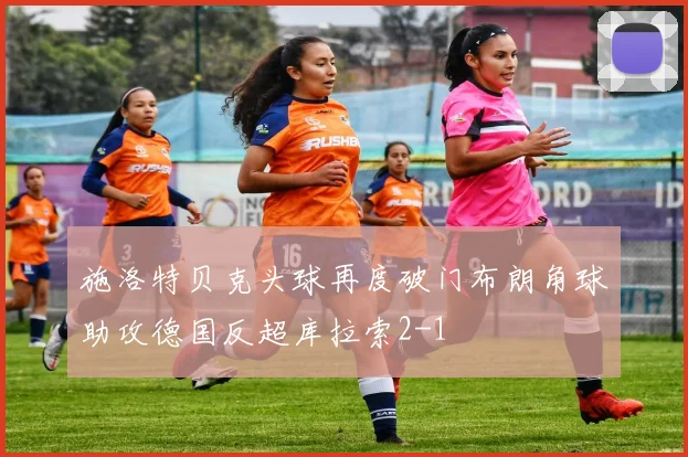 施洛特贝克头球再度破门布朗角球助攻德国反超库拉索2-1